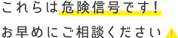 これらは危険信号です！　お早めにご相談ください！